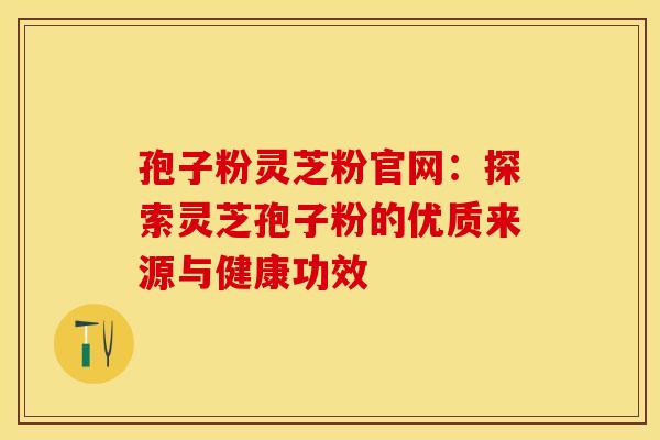 孢子粉灵芝粉官网：探索灵芝孢子粉的优质来源与健康功效