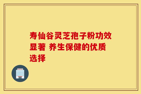 寿仙谷灵芝孢子粉功效显著 养生保健的优质选择