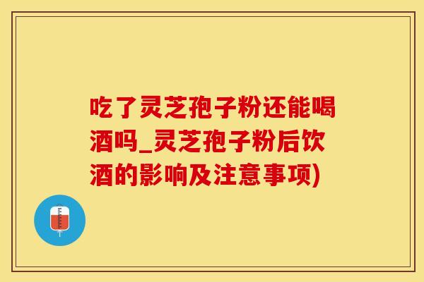 吃了灵芝孢子粉还能喝酒吗_灵芝孢子粉后饮酒的影响及注意事项)