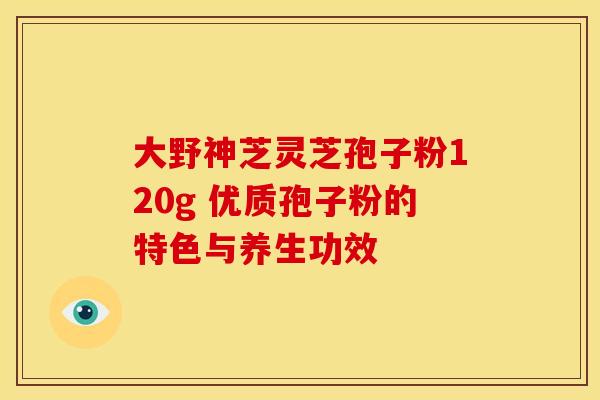 大野神芝灵芝孢子粉120g 优质孢子粉的特色与养生功效
