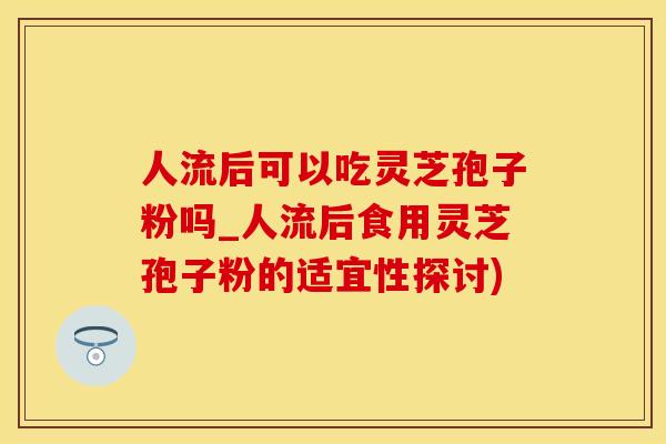 人流后可以吃灵芝孢子粉吗_人流后食用灵芝孢子粉的适宜性探讨)