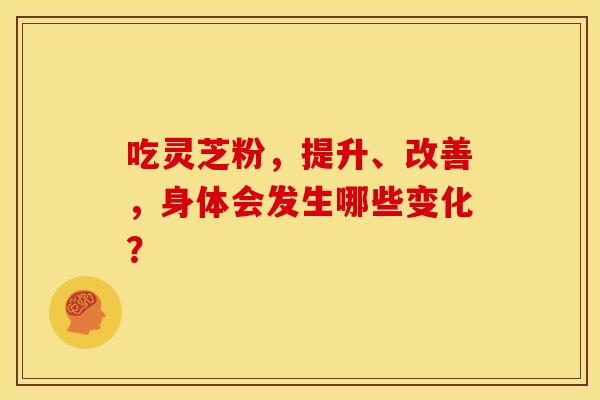 吃灵芝粉，提升、改善，身体会发生哪些变化？