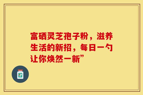 富硒灵芝孢子粉，滋养生活的新招，每日一勺让你焕然一新”
