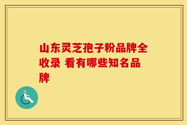 山东灵芝孢子粉品牌全收录 看有哪些知名品牌