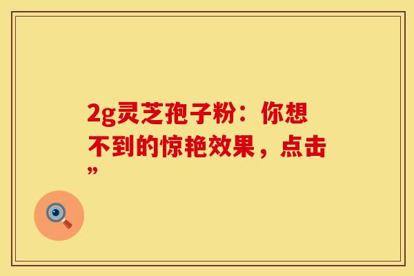 2g灵芝孢子粉：你想不到的惊艳效果，点击”