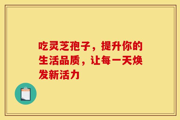 吃灵芝孢子，提升你的生活品质，让每一天焕发新活力