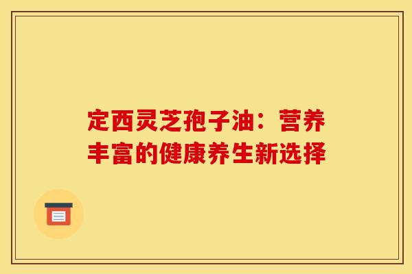定西灵芝孢子油：营养丰富的健康养生新选择