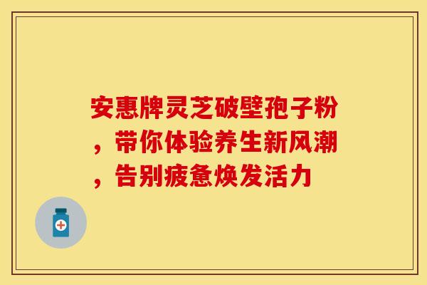 安惠牌灵芝破壁孢子粉，带你体验养生新风潮，告别疲惫焕发活力