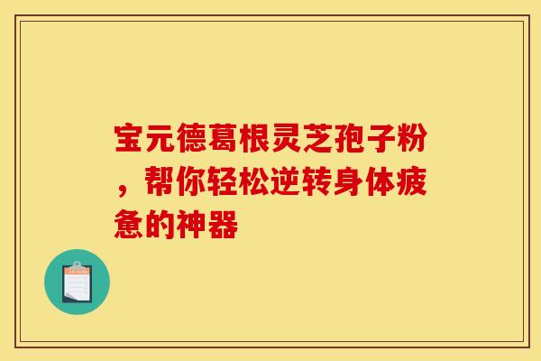 宝元德葛根灵芝孢子粉，帮你轻松逆转身体疲惫的神器