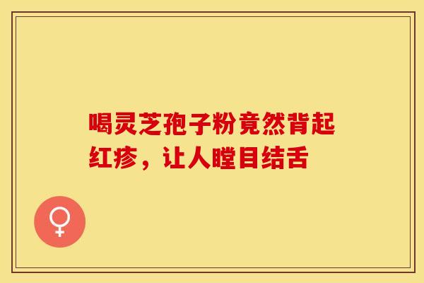 喝灵芝孢子粉竟然背起红疹，让人瞠目结舌