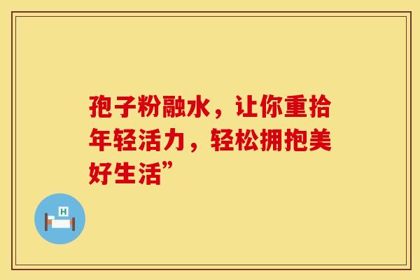 孢子粉融水，让你重拾年轻活力，轻松拥抱美好生活”