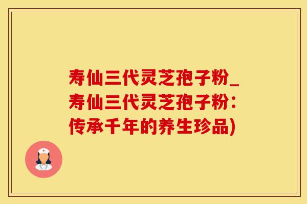 寿仙三代灵芝孢子粉_寿仙三代灵芝孢子粉：传承千年的养生珍品)
