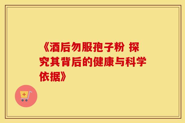 《酒后勿服孢子粉 探究其背后的健康与科学依据》