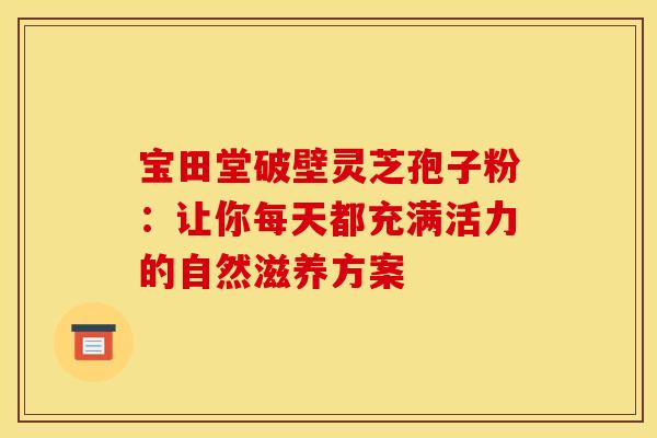 宝田堂破壁灵芝孢子粉：让你每天都充满活力的自然滋养方案