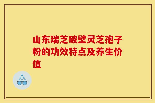 山东瑞芝破壁灵芝孢子粉的功效特点及养生价值