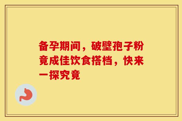 备孕期间，破壁孢子粉竟成佳饮食搭档，快来一探究竟