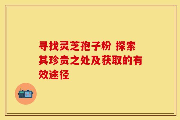 寻找灵芝孢子粉 探索其珍贵之处及获取的有效途径