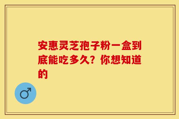 安惠灵芝孢子粉一盒到底能吃多久？你想知道的