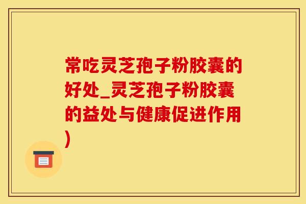 常吃灵芝孢子粉胶囊的好处_灵芝孢子粉胶囊的益处与健康促进作用)