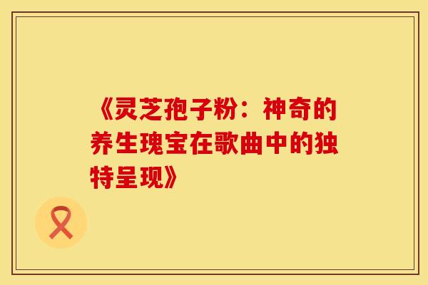 《灵芝孢子粉：神奇的养生瑰宝在歌曲中的独特呈现》
