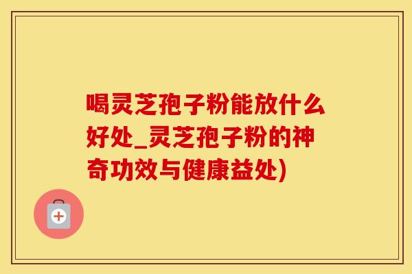 喝灵芝孢子粉能放什么好处_灵芝孢子粉的神奇功效与健康益处)
