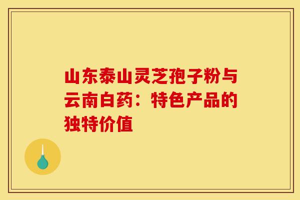 山东泰山灵芝孢子粉与云南白药：特色产品的独特价值