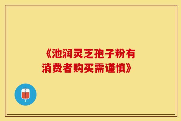 《池润灵芝孢子粉有 消费者购买需谨慎》