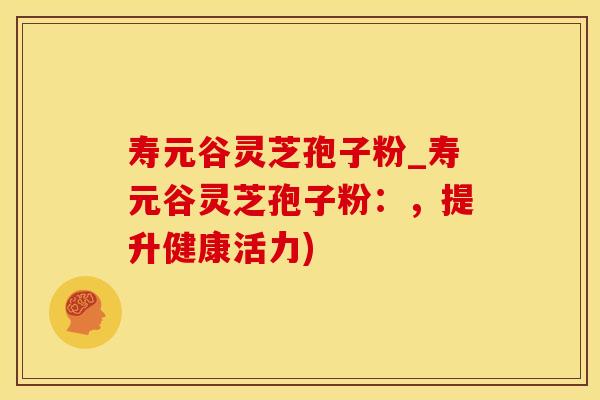 寿元谷灵芝孢子粉_寿元谷灵芝孢子粉:,提升健康活力)