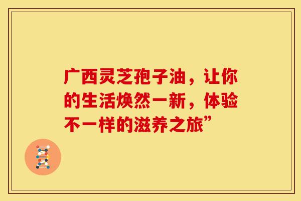 广西灵芝孢子油，让你的生活焕然一新，体验不一样的滋养之旅”