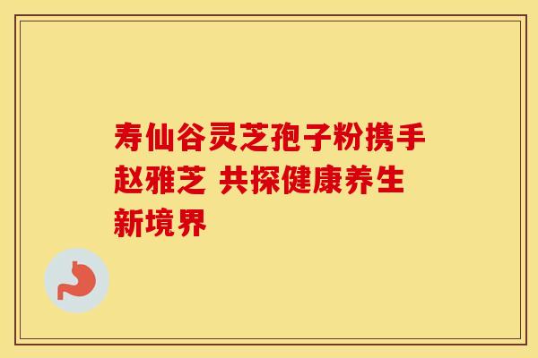 寿仙谷灵芝孢子粉携手赵雅芝 共探健康养生新境界
