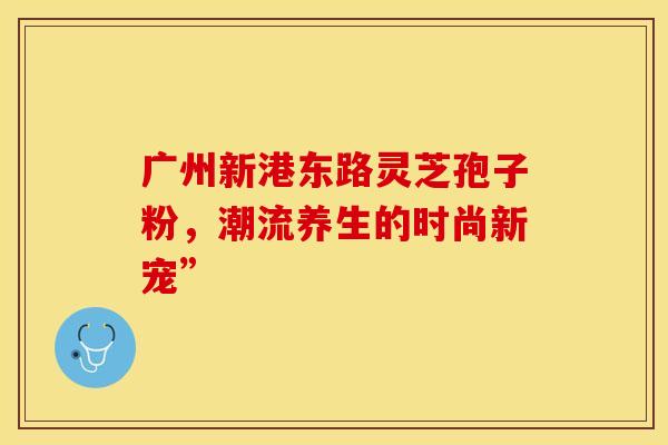 广州新港东路灵芝孢子粉,潮流养生的时尚新宠”