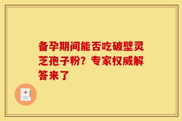 备孕期间能否吃破壁灵芝孢子粉？专家权威解答来了