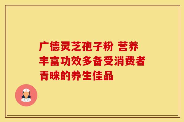 广德灵芝孢子粉 营养丰富功效多备受消费者青睐的养生佳品