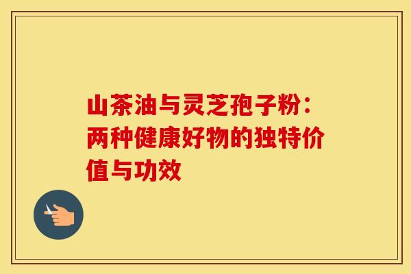 山茶油与灵芝孢子粉：两种健康好物的独特价值与功效