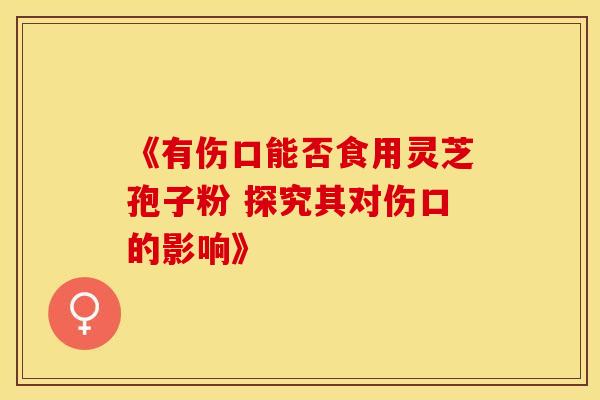 《有伤口能否食用灵芝孢子粉 探究其对伤口的影响》