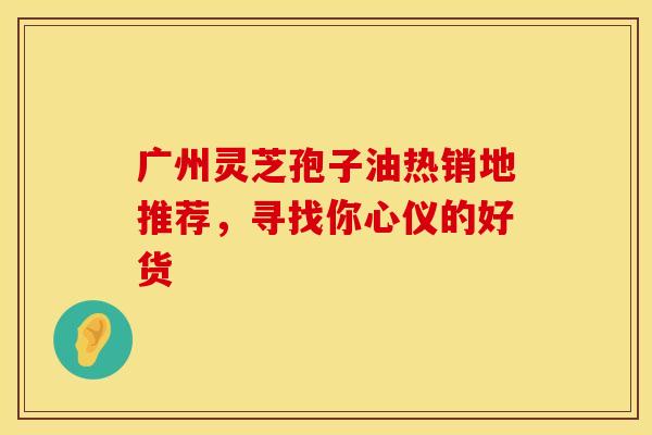 广州灵芝孢子油热销地推荐，寻找你心仪的好货
