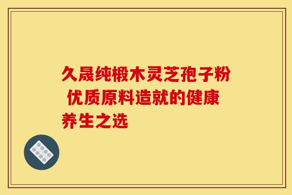 久晟纯椴木灵芝孢子粉 优质原料造就的健康养生之选
