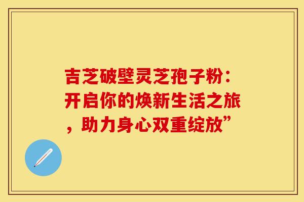 吉芝破壁灵芝孢子粉：开启你的焕新生活之旅，助力身心双重绽放”