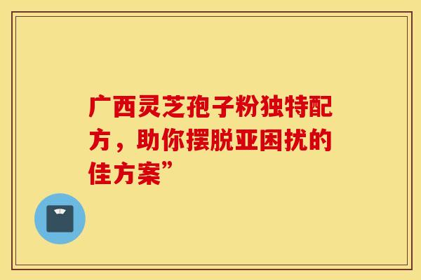 广西灵芝孢子粉独特配方，助你摆脱亚困扰的佳方案”
