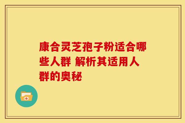 康合灵芝孢子粉适合哪些人群 解析其适用人群的奥秘