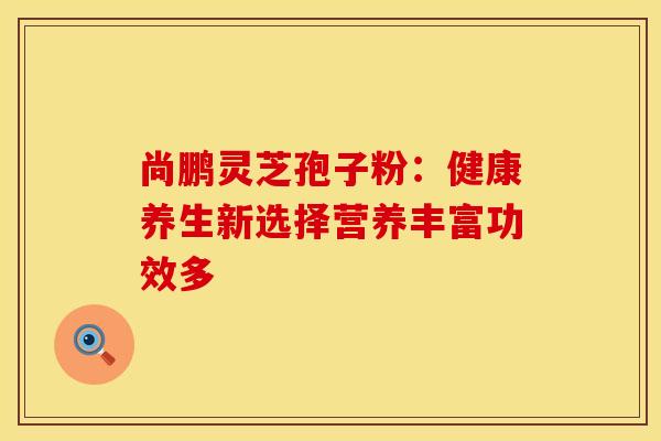 尚鹏灵芝孢子粉:健康养生新选择营养丰富功效多