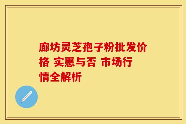 廊坊灵芝孢子粉批发价格 实惠与否 市场行情全解析