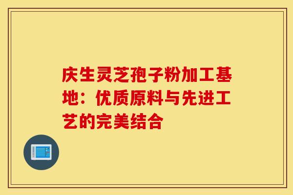 庆生灵芝孢子粉加工基地：优质原料与先进工艺的完美结合