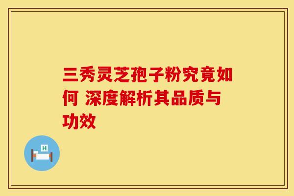 三秀灵芝孢子粉究竟如何 深度解析其品质与功效