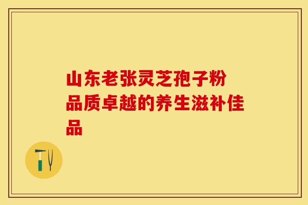 山东老张灵芝孢子粉 品质卓越的养生滋补佳品