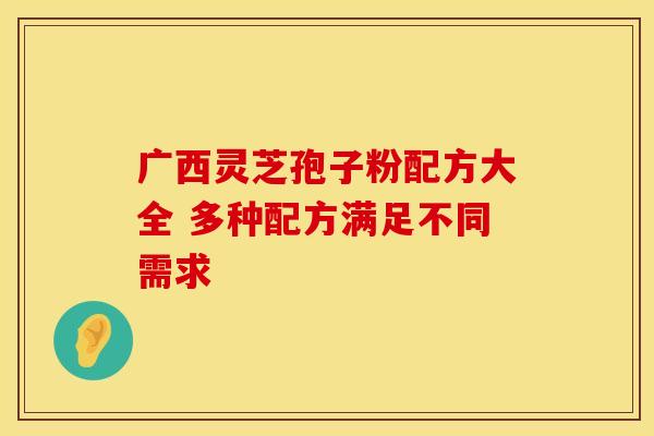 广西灵芝孢子粉配方大全 多种配方满足不同需求