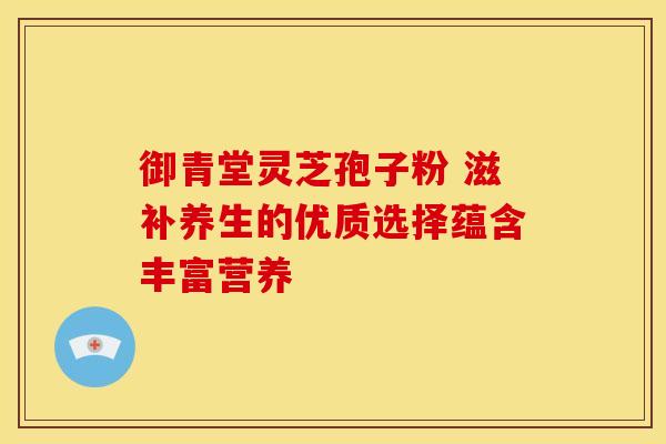 御青堂灵芝孢子粉 滋补养生的优质选择蕴含丰富营养
