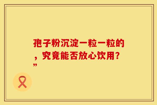 孢子粉沉淀一粒一粒的，究竟能否放心饮用？”