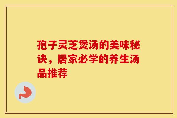 孢子灵芝煲汤的美味秘诀，居家必学的养生汤品推荐