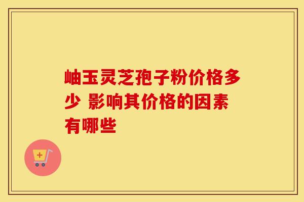 岫玉灵芝孢子粉价格多少 影响其价格的因素有哪些